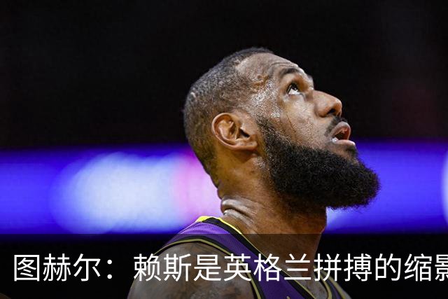 图赫尔：赖斯是英格兰拼搏的缩影；法国阵容顶尖休整更充分