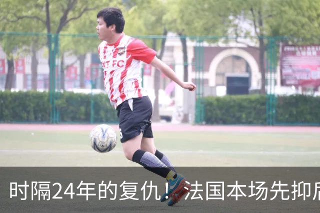 时隔24年的复仇！法国本场先抑后扬 一扫韩日世界杯阴霾
