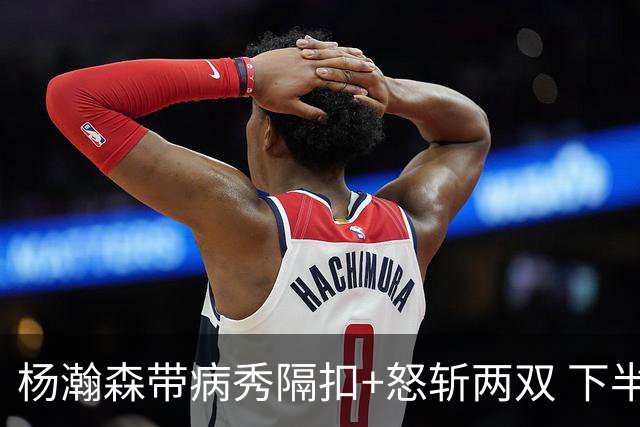 杨瀚森带病秀隔扣+怒斩两双 下半场进攻灵感井喷