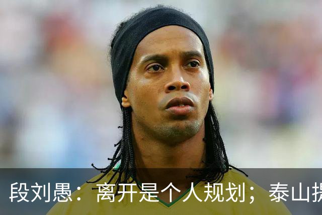 段刘愚：离开是个人规划；泰山提供了真诚优厚的续约方案