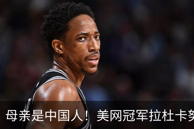 母亲是中国人！美网冠军拉杜卡努退出温网 遭遇姚明式应力性骨折