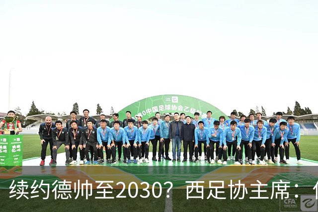 续约德帅至2030？西足协主席：他配得上，现在先让他休息一下