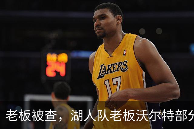 老板被查，湖人队老板沃尔特部分公司因涉嫌财务违规面临联邦调查