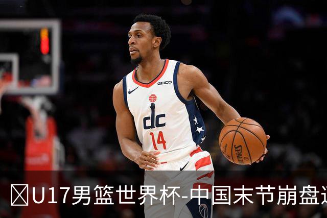 🏀U17男篮世界杯-中国末节崩盘遭加拿大逆转 狂丢35个后场篮板