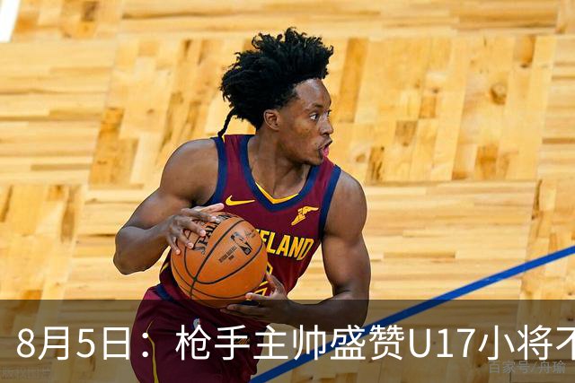 8月5日：枪手主帅盛赞U17小将不是邝兆镭帅惟浩他是国足未来